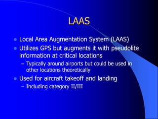 LAAS
 Local Area Augmentation System (LAAS)
 Utilizes GPS but augments it with pseudolite
information at critical locations
– Typically around airports but could be used in
other locations theoretically
 Used for aircraft takeoff and landing
– Including category II/III
 