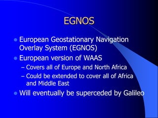 EGNOS
 European Geostationary Navigation
Overlay System (EGNOS)
 European version of WAAS
– Covers all of Europe and North Africa
– Could be extended to cover all of Africa
and Middle East
 Will eventually be superceded by Galileo
 