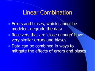 Linear Combination
 Errors and biases, which cannot be
modeled, degrade the data
 Receivers that are ‘close enough’ have
very similar errors and biases
 Data can be combined in ways to
mitigate the effects of errors and biases
 