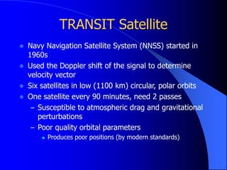 TRANSIT Satellite
 Navy Navigation Satellite System (NNSS) started in
1960s
 Used the Doppler shift of the signal to determine
velocity vector
 Six satellites in low (1100 km) circular, polar orbits
 One satellite every 90 minutes, need 2 passes
– Susceptible to atmospheric drag and gravitational
perturbations
– Poor quality orbital parameters
 Produces poor positions (by modern standards)
 