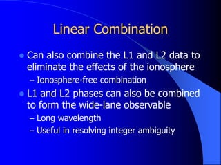 Linear Combination
 Can also combine the L1 and L2 data to
eliminate the effects of the ionosphere
– Ionosphere-free combination
 L1 and L2 phases can also be combined
to form the wide-lane observable
– Long wavelength
– Useful in resolving integer ambiguity
 