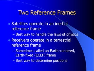 Two Reference Frames
 Satellites operate in an inertial
reference frame
– Best way to handle the laws of physics
 Receivers operate in a terrestrial
reference frame
– Sometimes called an Earth-centered,
Earth-fixed (ECEF) frame
– Best way to determine positions
 