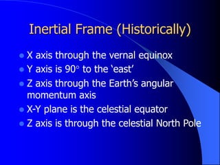 Inertial Frame (Historically)
 X axis through the vernal equinox
 Y axis is 90° to the ‘east’
 Z axis through the Earth’s angular
momentum axis
 X-Y plane is the celestial equator
 Z axis is through the celestial North Pole
 