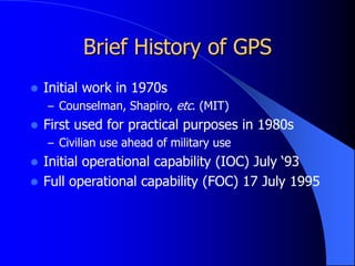 Brief History of GPS
 Initial work in 1970s
– Counselman, Shapiro, etc. (MIT)
 First used for practical purposes in 1980s
– Civilian use ahead of military use
 Initial operational capability (IOC) July ‘93
 Full operational capability (FOC) 17 July 1995
 