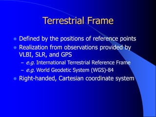 Terrestrial Frame
 Defined by the positions of reference points
 Realization from observations provided by
VLBI, SLR, and GPS
– e.g. International Terrestrial Reference Frame
– e.g. World Geodetic System (WGS)-84
 Right-handed, Cartesian coordinate system
 