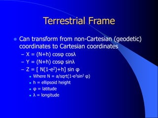Terrestrial Frame
 Can transform from non-Cartesian (geodetic)
coordinates to Cartesian coordinates
– X = (N+h) cosφ cosλ
– Y = (N+h) cosφ sinλ
– Z = [ N(1-e2)+h] sin φ
 Where N = a/sqrt(1-e2sin2 φ)
 h = ellipsoid height
 φ = latitude
 λ = longitude
 