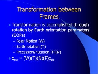 Transformation between
Frames
 Transformation is accomplished through
rotation by Earth orientation parameters
(EOPs)
– Polar Motion (W)
– Earth rotation (T)
– Precession/nutation (P)(N)
 xcts = (W)(T)(N)(P)xcis
 