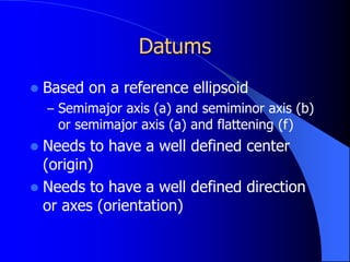 Datums
 Based on a reference ellipsoid
– Semimajor axis (a) and semiminor axis (b)
or semimajor axis (a) and flattening (f)
 Needs to have a well defined center
(origin)
 Needs to have a well defined direction
or axes (orientation)
 