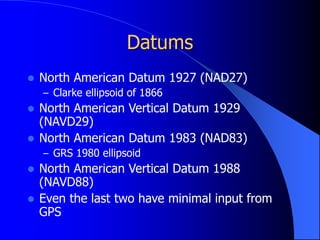 Datums
 North American Datum 1927 (NAD27)
– Clarke ellipsoid of 1866
 North American Vertical Datum 1929
(NAVD29)
 North American Datum 1983 (NAD83)
– GRS 1980 ellipsoid
 North American Vertical Datum 1988
(NAVD88)
 Even the last two have minimal input from
GPS
 