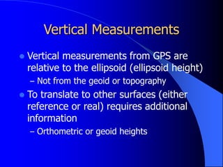 Vertical Measurements
 Vertical measurements from GPS are
relative to the ellipsoid (ellipsoid height)
– Not from the geoid or topography
 To translate to other surfaces (either
reference or real) requires additional
information
– Orthometric or geoid heights
 