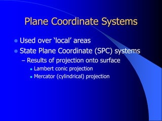 Plane Coordinate Systems
 Used over ‘local’ areas
 State Plane Coordinate (SPC) systems
– Results of projection onto surface
 Lambert conic projection
 Mercator (cylindrical) projection
 