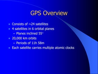 GPS Overview
 Consists of ~24 satellites
 4 satellites in 6 orbital planes
– Planes inclined 55°
 20,000 km orbits
– Periods of 11h 58m
 Each satellite carries multiple atomic clocks
 