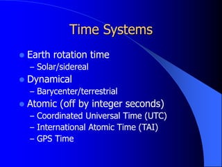 Time Systems
 Earth rotation time
– Solar/sidereal
 Dynamical
– Barycenter/terrestrial
 Atomic (off by integer seconds)
– Coordinated Universal Time (UTC)
– International Atomic Time (TAI)
– GPS Time
 