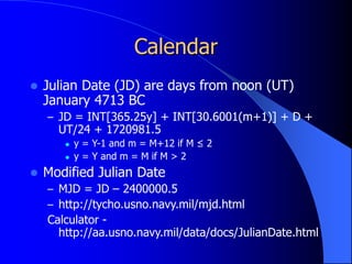 Calendar
 Julian Date (JD) are days from noon (UT)
January 4713 BC
– JD = INT[365.25y] + INT[30.6001(m+1)] + D +
UT/24 + 1720981.5
 y = Y-1 and m = M+12 if M ≤ 2
 y = Y and m = M if M > 2
 Modified Julian Date
– MJD = JD – 2400000.5
– http://tycho.usno.navy.mil/mjd.html
Calculator -
http://aa.usno.navy.mil/data/docs/JulianDate.html
 