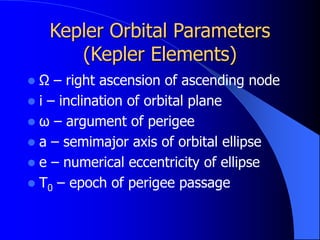 Kepler Orbital Parameters
(Kepler Elements)
 Ω – right ascension of ascending node
 i – inclination of orbital plane
 ω – argument of perigee
 a – semimajor axis of orbital ellipse
 e – numerical eccentricity of ellipse
 T0 – epoch of perigee passage
 