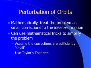 Perturbation of Orbits
 Mathematically, treat the problem as
small corrections to the idealized motion
 Can use mathematical tricks to simplify
the problem
– Assume the corrections are sufficiently
‘small’
– Use Taylor’s Theorem
 