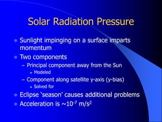 Solar Radiation Pressure
 Sunlight impinging on a surface imparts
momentum
 Two components
– Principal component away from the Sun
 Modeled
– Component along satellite y-axis (y-bias)
 Solved for
 Eclipse ‘season’ causes additional problems
 Acceleration is ~10-7 m/s2
 