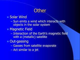 Other
 Solar Wind
– Sun emits a wind which interacts with
objects in the solar system
 Magnetic Field
– Interaction of the Earth’s magnetic field
with a (metallic) satellite
 Out-gassing
– Gasses from satellite evaporate
– Act similar to a jet
 