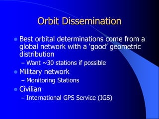 Orbit Dissemination
 Best orbital determinations come from a
global network with a ‘good’ geometric
distribution
– Want ~30 stations if possible
 Military network
– Monitoring Stations
 Civilian
– International GPS Service (IGS)
 