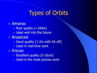 Types of Orbits
 Almanac
– Poor quality (~100m)
– Used well into the future
 Broadcast
– Good quality (1-2m with SA off)
– Used in real-time work
 Precise
– Excellent quality (5-10cm)
– Used in the most precise work
 