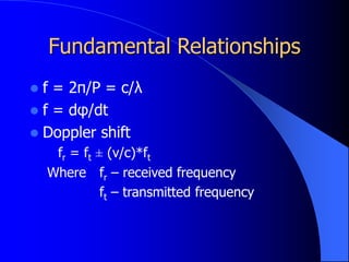 Fundamental Relationships
 f = 2π/P = c/λ
 f = dφ/dt
 Doppler shift
fr = ft ± (v/c)*ft
Where fr – received frequency
ft – transmitted frequency
 