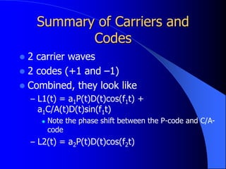 Summary of Carriers and
Codes
 2 carrier waves
 2 codes (+1 and –1)
 Combined, they look like
– L1(t) = a1P(t)D(t)cos(f1t) +
a1C/A(t)D(t)sin(f1t)
 Note the phase shift between the P-code and C/A-
code
– L2(t) = a2P(t)D(t)cos(f2t)
 