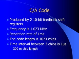 C/A Code
 Produced by 2 10-bit feedback shift
registers
 Frequency is 1.023 MHz
 Repetition rate of 1ms
 The code length is 1023 chips
 Time interval between 2 chips is 1μs
– 300 m chip length
 