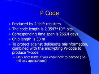 P Code
 Produced by 2 shift registers
 The code length is 2.3547*1014 bits
 Corresponding time span is 266.4 days
 Chip length is 30 m
 To protect against deliberate misinformation,
combined with the encrypting W-code to
produce Y-code
– Only accessible if you know how to decode (i.e.
military applications)
 