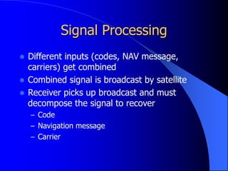 Signal Processing
 Different inputs (codes, NAV message,
carriers) get combined
 Combined signal is broadcast by satellite
 Receiver picks up broadcast and must
decompose the signal to recover
– Code
– Navigation message
– Carrier
 