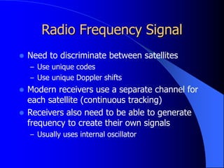 Radio Frequency Signal
 Need to discriminate between satellites
– Use unique codes
– Use unique Doppler shifts
 Modern receivers use a separate channel for
each satellite (continuous tracking)
 Receivers also need to be able to generate
frequency to create their own signals
– Usually uses internal oscillator
 