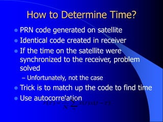 How to Determine Time?
 PRN code generated on satellite
 Identical code created in receiver
 If the time on the satellite were
synchronized to the receiver, problem
solved
– Unfortunately, not the case
 Trick is to match up the code to find time
 Use autocorrelation




1
0
)
(
)
(
1
)
(
N
t
x
t
x
N
r 

 
