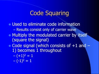 Code Squaring
 Used to eliminate code information
– Results consist only of carrier wave
 Multiply the modulated carrier by itself
(square the signal)
 Code signal (which consists of +1 and –
1) becomes 1 throughout
– (+1)2 = 1
– (-1)2 = 1
 