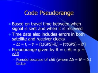 Code Pseudorange
 Based on travel time between when
signal is sent and when it is received
 Time data also includes errors in both
satellite and receiver clocks
– Δt = tr – ts = [tr(GPS)-δr] – [ts(GPS) – δs]
 Pseudorange given by R = c Δt = ρ +
cΔδ
– Pseudo because of cΔδ (where Δδ = δs – δr)
factor
 