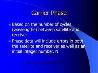 Carrier Phase
 Based on the number of cycles
(wavlengths) between satellite and
receiver
 Phase data will include errors in both
the satellite and receiver as well as an
initial integer number, N
N
c




 





 N
c
R 



 
