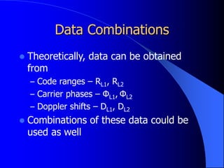 Data Combinations
 Theoretically, data can be obtained
from
– Code ranges – RL1, RL2
– Carrier phases – ΦL1, ΦL2
– Doppler shifts – DL1, DL2
 Combinations of these data could be
used as well
 