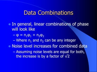 Data Combinations
 In general, linear combinations of phase
will look like
– φ = n1φ1 + n2φ2
– Where n1 and n2 can be any integer
 Noise level increases for combined data
– Assuming noise levels are equal for both,
the increase is by a factor of √2
 
