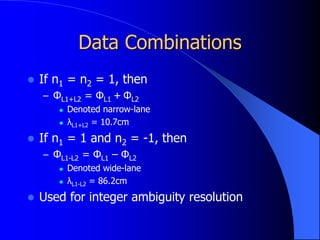 Data Combinations
 If n1 = n2 = 1, then
– ΦL1+L2 = ΦL1 + ΦL2
 Denoted narrow-lane
 λL1+L2 = 10.7cm
 If n1 = 1 and n2 = -1, then
– ΦL1-L2 = ΦL1 – ΦL2
 Denoted wide-lane
 λL1-L2 = 86.2cm
 Used for integer ambiguity resolution
 