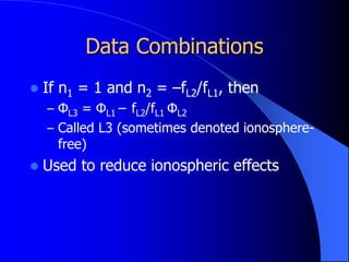 Data Combinations
 If n1 = 1 and n2 = –fL2/fL1, then
– ΦL3 = ΦL1 – fL2/fL1 ΦL2
– Called L3 (sometimes denoted ionosphere-
free)
 Used to reduce ionospheric effects
 