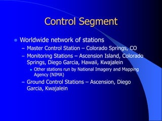 Control Segment
 Worldwide network of stations
– Master Control Station – Colorado Springs, CO
– Monitoring Stations – Ascension Island, Colorado
Springs, Diego Garcia, Hawaii, Kwajalein
 Other stations run by National Imagery and Mapping
Agency (NIMA)
– Ground Control Stations – Ascension, Diego
Garcia, Kwajalein
 