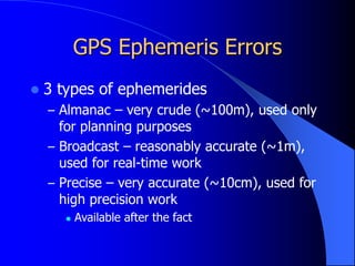 GPS Ephemeris Errors
 3 types of ephemerides
– Almanac – very crude (~100m), used only
for planning purposes
– Broadcast – reasonably accurate (~1m),
used for real-time work
– Precise – very accurate (~10cm), used for
high precision work
 Available after the fact
 