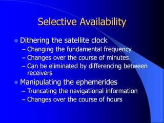Selective Availability
 Dithering the satellite clock
– Changing the fundamental frequency
– Changes over the course of minutes
– Can be eliminated by differencing between
receivers
 Manipulating the ephemerides
– Truncating the navigational information
– Changes over the course of hours
 