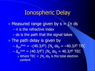 Ionospheric Delay
 Measured range given by s = ∫n ds
– n is the refractive index
– ds is the path that the signal takes
 The path delay is given by
– Δph
iono = –(40.3/f2) ∫Ne ds0 = –40.3/f2 TEC
– Δgr
iono = (40.3/f2) ∫Ne ds0 = 40.3/f2 TEC
 Where TEC = ∫Ne ds0 is the total electron
content
 