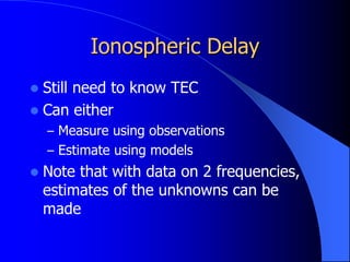 Ionospheric Delay
 Still need to know TEC
 Can either
– Measure using observations
– Estimate using models
 Note that with data on 2 frequencies,
estimates of the unknowns can be
made
 