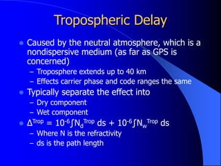 Tropospheric Delay
 Caused by the neutral atmosphere, which is a
nondispersive medium (as far as GPS is
concerned)
– Troposphere extends up to 40 km
– Effects carrier phase and code ranges the same
 Typically separate the effect into
– Dry component
– Wet component
 ΔTrop = 10-6∫Nd
Trop ds + 10-6∫Nw
Trop ds
– Where N is the refractivity
– ds is the path length
 