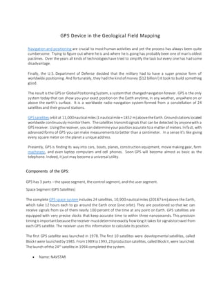 GPS Device in the Geological Field Mapping
Navigation and positioning are crucial to most human activities and yet the process has always been quite
cumbersome. Trying to figure out where he is and where he is going has probably been one of man's oldest
pastimes. Over the years all kindsof technologieshave tried to simplify the task butevery one has hadsome
disadvantage.
Finally, the U.S. Department of Defense decided that the military had to have a super precise form of
worldwide positioning. And fortunately, they had the kind of money ($12 billion!) it took to build something
good.
The result is the GPSor Global PositioningSystem, a systemthat changednavigationforever. GPS is the only
system today that can show you your exact position on the Earth anytime, in any weather, anywhere on or
above the earth’s surface. It is a worldwide radio-navigation system formed from a constellation of 24
satellites and their ground stations.
GPSsatellites orbitat 11,000nauticalmiles(1 nauticalmile=1852 m)abovetheEarth. Groundstationslocated
worldwide continuously monitorthem. The satellites transmitsignals that can be detected by anyonewith a
GPSreceiver. Usingthereceiver, youcan determineyourpositionaccurate toa matterof meters. Infact, with
advanced forms of GPS you can make measurements to better than a centimeter. In a sense it's like giving
every square meter on the planet a unique address.
Presently, GPS is finding its way into cars, boats, planes, construction equipment, movie making gear, farm
machinery, and even laptop computers and cell phones. Soon GPS will become almost as basic as the
telephone. Indeed, it just may become a universal utility.
Components of the GPS:
GPS has 3 parts – the space segment, the control segment, and the user segment.
Space Segment (GPS Satellites)
The complete GPS space system includes 24 satellites, 10,900 nauticalmiles (20187 km)above the Earth,
which take 12 hours each to go around the Earth once (one orbit). They are positioned so that we can
receive signals from six of them nearly 100 percent of the time at any point on Earth. GPS satellites are
equipped with very precise clocks that keep accurate time to within three nanoseconds. This precision
timingis importantbecausethereceiver mustdetermineexactly howlong it takesfor signalstotravel from
each GPS satellite. The receiver uses this information to calculate its position.
The first GPS satellite was launched in 1978. The first 10 satellites were developmental satellites, called
Block I were launchedby 1985. From1989to1993,23 productionsatellites, called Block II, were launched.
The launch of the 24th
satellite in 1994 completed the system.
 Name: NAVSTAR
 