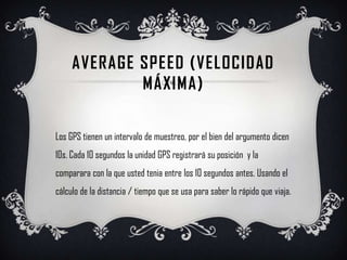 Average speed (velocidad máxima)Los GPS tienen un intervalo de muestreo, por el bien del argumento dicen 10s. Cada 10 segundos la unidad GPS registrará su posición  y la comparara con la que usted tenia entre los 10 segundos antes. Usando el cálculo de la distancia / tiempo que se usa para saber lo rápido que viaja.