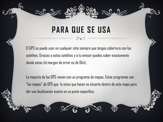 PARA QUE SE USAEl GPS se puede usar en cualquier sitio siempre que tengas cobertura con los satélites. Gracias a estos satélites y a tu emisor puedes saber exactamente donde estas (el margen de error es de 10m).La mayoría de los GPS vienen con un programa de mapas, Estos programas son "los mapas" de GPS que  lo único que hacen es situarte dentro de este mapa para dar una localización exacta en un punto específico. 
