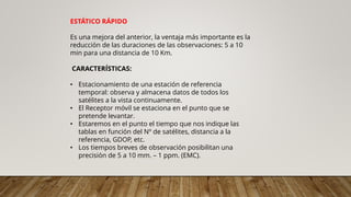 ESTÁTICO RÁPIDO
Es una mejora del anterior, la ventaja más importante es la
reducción de las duraciones de las observaciones: 5 a 10
min para una distancia de 10 Km.
CARACTERÍSTICAS:
• Estacionamiento de una estación de referencia
temporal: observa y almacena datos de todos los
satélites a la vista continuamente.
• El Receptor móvil se estaciona en el punto que se
pretende levantar.
• Estaremos en el punto el tiempo que nos indique las
tablas en función del Nº de satélites, distancia a la
referencia, GDOP, etc.
• Los tiempos breves de observación posibilitan una
precisión de 5 a 10 mm. – 1 ppm. (EMC).
 