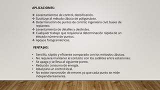 APLICACIONES:
❖ Levantamientos de control, densificación.
❖ Sustituye al método clásico de poligonáceo.
❖ Determinación de puntos de control, ingeniería civil, bases de
replanteo.
❖ Levantamiento de detalles y deslindes.
❖ Cualquier trabajo que requiera la determinación rápida de un
elevado número de puntos.
❖ Apoyos fotogramétricos.
VENTAJAS:
• Sencillo, rápido y eficiente comparado con los métodos clásicos.
• No requiere mantener el contacto con los satélites entre estaciones.
• Se apaga y se lleva al siguiente punto.
• Reducido consumo de energía.
• Ideal para un control local.
• No existe transmisión de errores ya que cada punto se mide
independientemente.
 