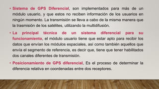 • Sistema de GPS Diferencial, son implementados para más de un
módulo usuario, y que estos no reciben información de los usuarios en
ningún momento. La transmisión se lleva a cabo de la misma manera que
la trasmisión de los satélites, utilizando la multidifusión.
• La principal técnica de un sistema diferencial para su
funcionamiento, el módulo usuario tiene que estar apto para recibir los
datos que envían los módulos espaciales, así como también aquellos que
envía el segmento de referencia, es decir que, tiene que tener habilitados
dos canales diferentes de transmisión.
• Posicionamiento de GPS diferencial, Es el proceso de determinar la
diferencia relativa en coordenadas entre dos receptores.
 